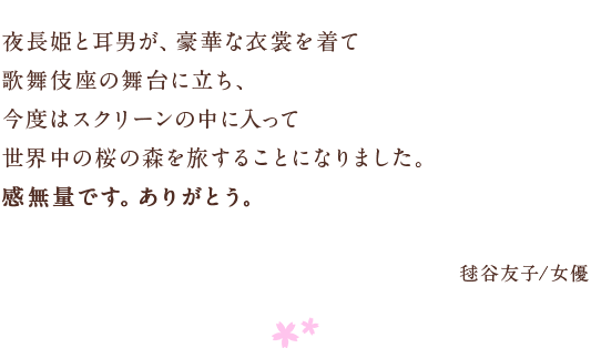 夜長姫と耳男が、豪華な衣裳を着て 歌舞伎座の舞台に立ち、 今度はスクリーンの中に入って　世界中の桜の森を旅することになりました。 感無量です。ありがとう。 毬谷友子/女優