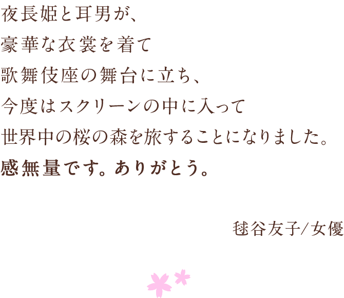 夜長姫と耳男が、豪華な衣裳を着て 歌舞伎座の舞台に立ち、 今度はスクリーンの中に入って　世界中の桜の森を旅することになりました。 感無量です。ありがとう。 毬谷友子/女優