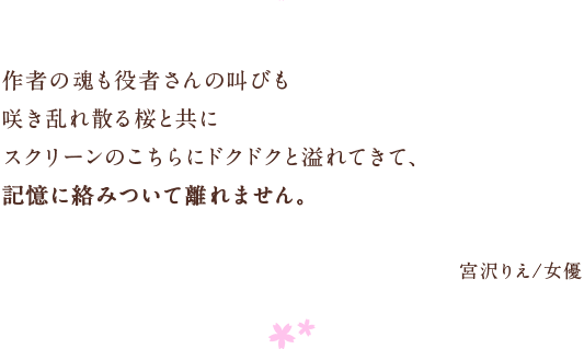 作者の魂も役者さんの叫びも　咲き乱れ散る桜と共に　スクリーンのこちらにドクドクと溢れてきて、　記憶に絡みついて離れません。　宮沢りえ/女優