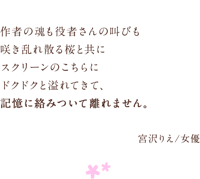 作者の魂も役者さんの叫びも　咲き乱れ散る桜と共に　スクリーンのこちらにドクドクと溢れてきて、　記憶に絡みついて離れません。　宮沢りえ/女優