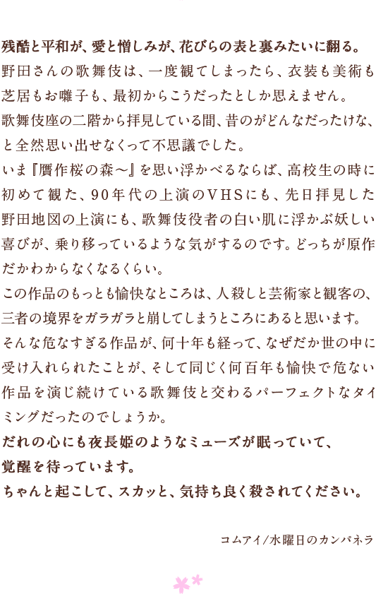 残酷と平和が、愛と憎しみが、花びらの表と裏みたいに翻る。　野田さんの歌舞伎は、一度観てしまったら、衣装も美術も芝居もお囃子も、最初からこうだったとしか思えません。　歌舞伎座の二階から拝見している間、昔のがどんなだったけな、と全然思い出せなくって不思議でした。　いま『贋作桜の森〜』を思い浮かべるならば、高校生の時に初めて観た、90年代の上演のVHSにも、先日拝見した野田地図の上演にも、歌舞伎役者の白い肌に浮かぶ妖しい喜びが、乗り移っているような気がするのです。どっちが原作だかわからなくなるくらい。
この作品のもっとも愉快なところは、人殺しと芸術家と観客の、三者の境界をガラガラと崩してしまうところにあると思います。　そんな危なすぎる作品が、何十年も経って、なぜだか世の中に受け入れられたことが、そして同じく何百年も愉快で危ない作品を演じ続けている歌舞伎と交わるパーフェクトなタイミングだったのでしょうか。　だれの心にも夜長姫のようなミューズが眠っていて、　覚醒を待っています。　ちゃんと起こして、スカッと、気持ち良く殺されてください。　コムアイ/水曜日のカンパネラ