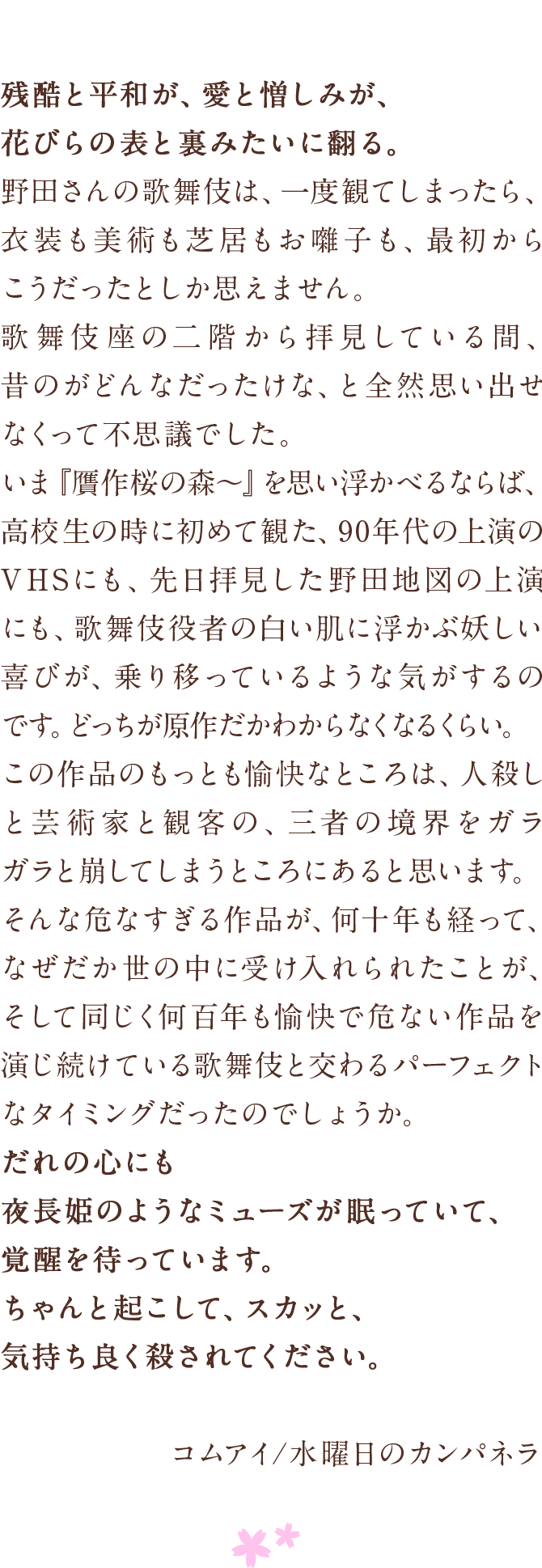 残酷と平和が、愛と憎しみが、花びらの表と裏みたいに翻る。　野田さんの歌舞伎は、一度観てしまったら、衣装も美術も芝居もお囃子も、最初からこうだったとしか思えません。　歌舞伎座の二階から拝見している間、昔のがどんなだったけな、と全然思い出せなくって不思議でした。　いま『贋作桜の森〜』を思い浮かべるならば、高校生の時に初めて観た、90年代の上演のVHSにも、先日拝見した野田地図の上演にも、歌舞伎役者の白い肌に浮かぶ妖しい喜びが、乗り移っているような気がするのです。どっちが原作だかわからなくなるくらい。　この作品のもっとも愉快なところは、人殺しと芸術家と観客の、三者の境界をガラガラと崩してしまうところにあると思います。　そんな危なすぎる作品が、何十年も経って、なぜだか世の中に受け入れられたことが、そして同じく何百年も愉快で危ない作品を演じ続けている歌舞伎と交わるパーフェクトなタイミングだったのでしょうか。　だれの心にも夜長姫のようなミューズが眠っていて、　覚醒を待っています。　ちゃんと起こして、スカッと、気持ち良く殺されてください。　コムアイ/水曜日のカンパネラ