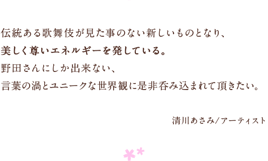 伝統ある歌舞伎が見た事のない新しいものとなり、　美しく尊いエネルギーを発している。　野田さんにしか出来ない、　言葉の渦とユニークな世界観に是非呑み込まれて頂きたい。　清川あさみ/アーティスト