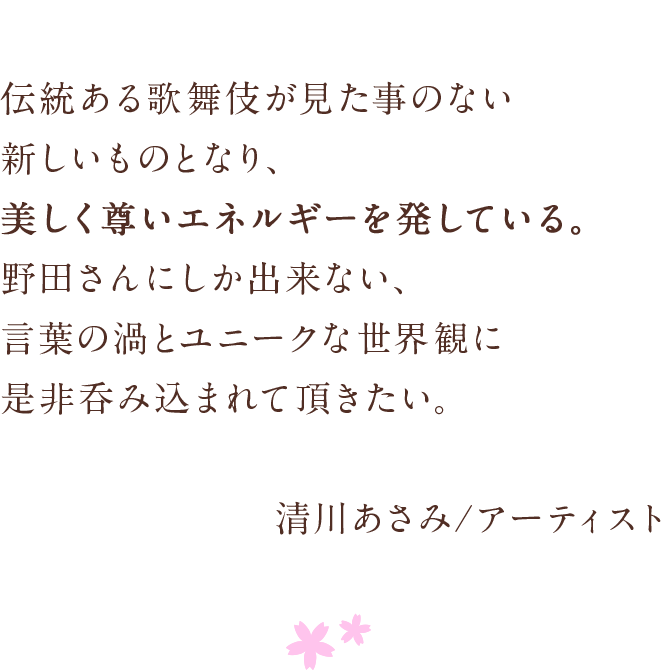 伝統ある歌舞伎が見た事のない新しいものとなり、　美しく尊いエネルギーを発している。　野田さんにしか出来ない、　言葉の渦とユニークな世界観に是非呑み込まれて頂きたい。　清川あさみ/アーティスト