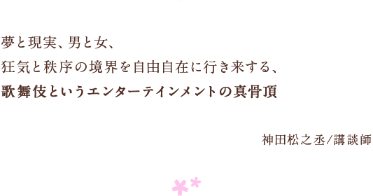 夢と現実、男と女、　狂気と秩序の境界を自由自在に行き来する、　歌舞伎というエンターテインメントの真骨頂　神田松之丞/講談師