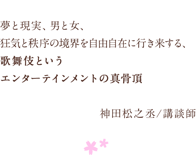 夢と現実、男と女、　狂気と秩序の境界を自由自在に行き来する、　歌舞伎というエンターテインメントの真骨頂　神田松之丞/講談師