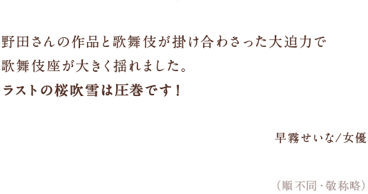 野田さんの作品と歌舞伎が掛け合わさった大迫力で　歌舞伎座が大きく揺れました。　ラストの桜吹雪は圧巻です！　早霧せいな/女優　（順不同・敬称略）