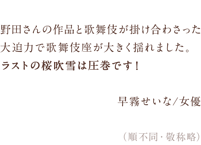 野田さんの作品と歌舞伎が掛け合わさった大迫力で　歌舞伎座が大きく揺れました。　ラストの桜吹雪は圧巻です！　早霧せいな/女優　（順不同・敬称略）