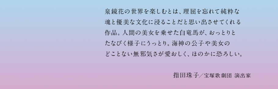 泉鏡花の世界を楽しむとは、理屈を忘れて純粋な魂と優美な文化に浸ることだと思い出させてくれる作品。人間の美女を乗せた白竜馬が、おっとりとたなびく様子にうっとり。海神の公子や美女のどことない無邪気さが愛おしく、ほのかに恐ろしい。指田珠子／宝塚歌劇団 演出家