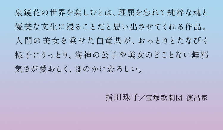 泉鏡花の世界を楽しむとは、理屈を忘れて純粋な魂と優美な文化に浸ることだと思い出させてくれる作品。人間の美女を乗せた白竜馬が、おっとりとたなびく様子にうっとり。海神の公子や美女の	どことない無邪気さが愛おしく、ほのかに恐ろしい。指田珠子／宝塚歌劇団 演出家