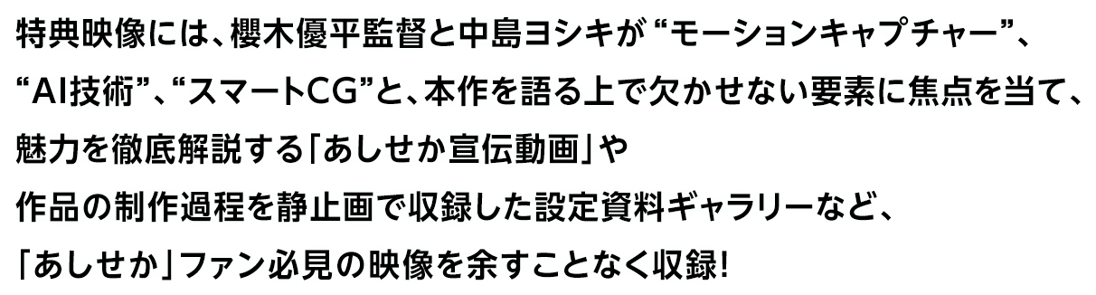 特典映像には、櫻木優平監督と中島ヨシキが“モーションキャプチャー”、“AI技術”、“スマートＣＧ”と、本作を語る上で欠かせない要素に焦点を当て、魅力を徹底解説する「あしせか宣伝動画」や作品の制作過程を静止画で収録した設定資料ギャラリーなど、「あしせか」ファン必見の映像を余すことなく収録！