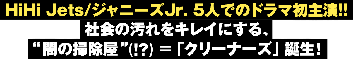 HiHi Jets/ジャニーズJr. 5人でのドラマ初主演！！社会の汚れをキレイにする、“闇の掃除屋”(!?)＝「クリーナーズ」 誕生！