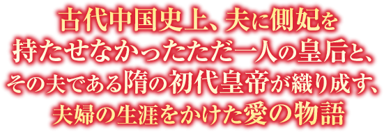 古代中国史上、夫に側妃を持たせなかったただ一人の皇后と、その夫である隋の初代皇帝が織り成す、夫婦の生涯をかけた愛の物語