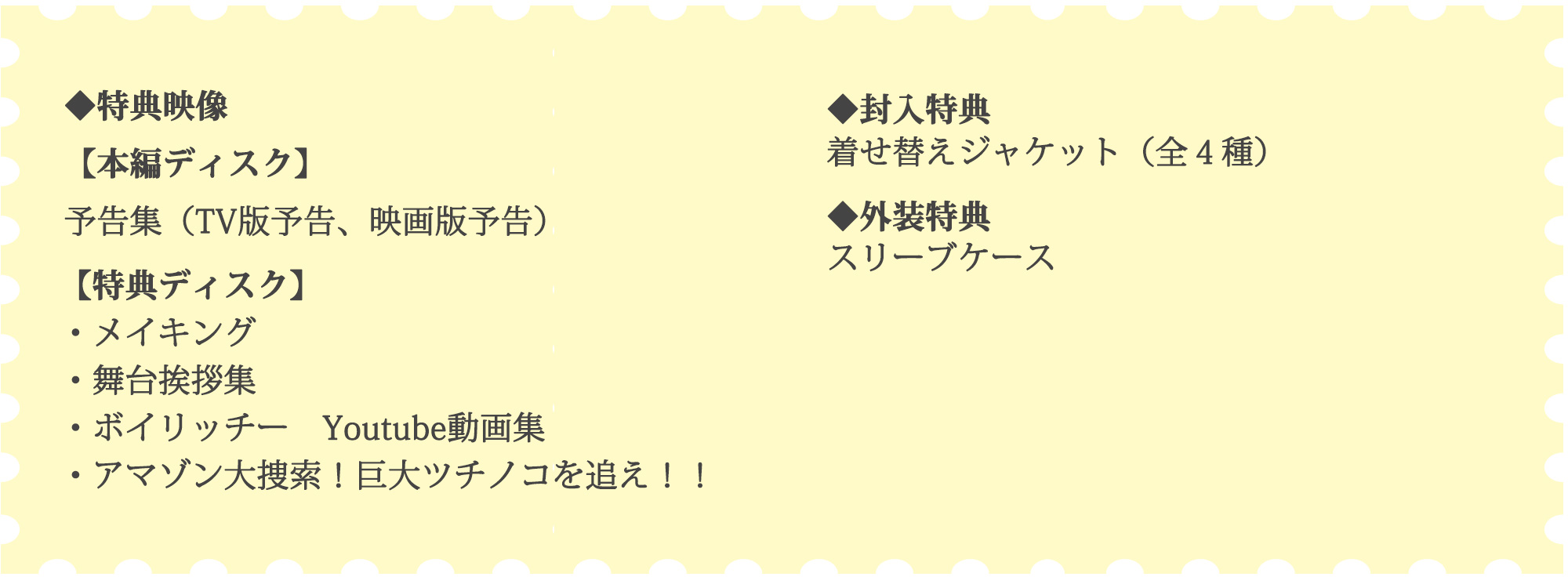 ◆特典映像【本編ディスク】予告集（TV版予告、映画版予告）【特典ディスク】メイキング,舞台挨拶集,ボイリッチー　Youtube動画集,アマゾン大捜索！巨大ツチノコを追え！！◆封入特典 着せ替えジャケット（全４種）◆外装特典 スリーブケース