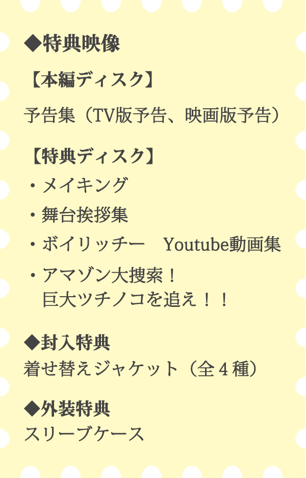 ◆特典映像【本編ディスク】予告集（TV版予告、映画版予告）【特典ディスク】メイキング,舞台挨拶集,ボイリッチー　Youtube動画集,アマゾン大捜索！巨大ツチノコを追え！！◆封入特典 着せ替えジャケット（全４種）◆外装特典 スリーブケース
