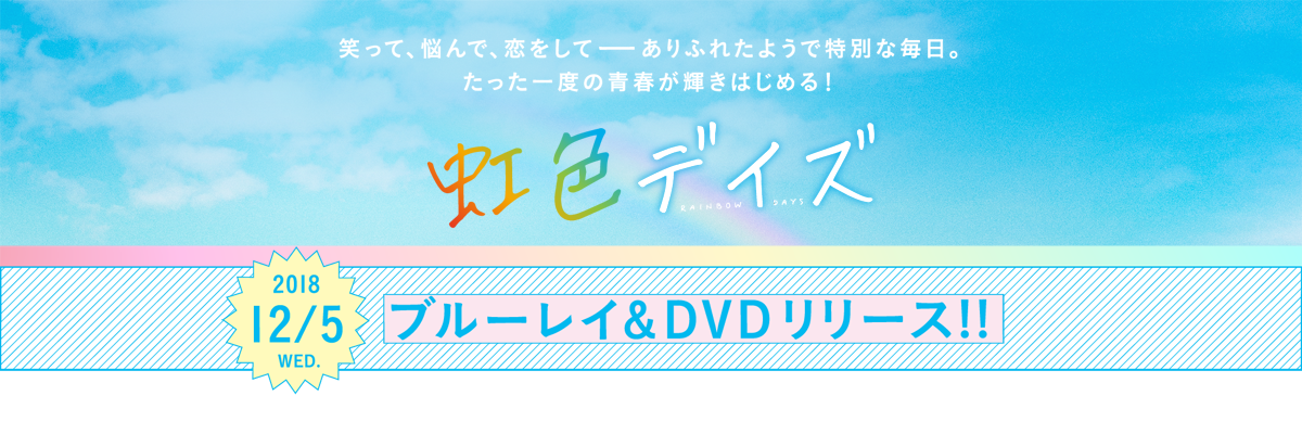 笑って、悩んで、恋をして―― ありふれたようで特別な毎日。たった一度の青春が輝きはじめる！
虹色デイズ　2018.12.5（水）ブルーレイ＆DVD リリース