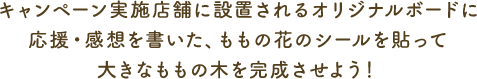 キャンペーン実施店舗に設置されるオリジナルボードに応援・感想を書いた、ももの花のシールを貼って大きなももの木を完成させよう！