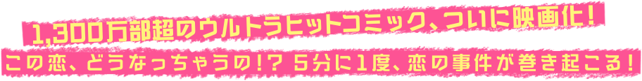 1,300万部超のウルトラヒットコミック、ついに映画化！この恋、どうなっちゃうの！？5分に1度、恋の事件が巻き起こる！
