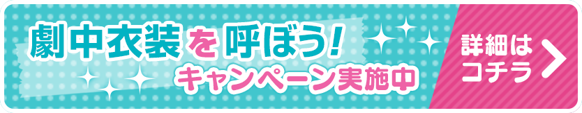 劇中衣装を呼ぼう！キャンペーン実施中　詳細はこちら