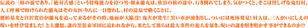 伝説の三助の孫であり、「絶対舌感」という特殊能力を持つ男・朝永蘭丸は、放浪の旅の途中、行き倒れてしまう。気がつくと、そこは怪しげな鬼灯村。人工呼吸で助けられた蘭丸はその女医・りんに一目惚れし、村の温泉で働くことに。甕棺墓光と宮沢寛治が蘭丸を追って来るがその時、地面が大陥没！ 鬼火が発生！ 黒い水が湧き出し、ついには死体発見！ 村人は、三人がいにしえの呪いを呼び覚ました！ と大激怒。謎の黒装束軍団に追われながら、果たして彼らは殺人事件の犯人を暴き、呪いの謎を解き明かす事ができるのか！？