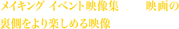 メイキング、イベント映像集など、映画の裏側をより楽しめる映像が盛りだくさん！