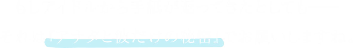 もしアイドルから手紙が返ってきたとしても――それは『あなたと彼だけの秘密』でお願いしますね。