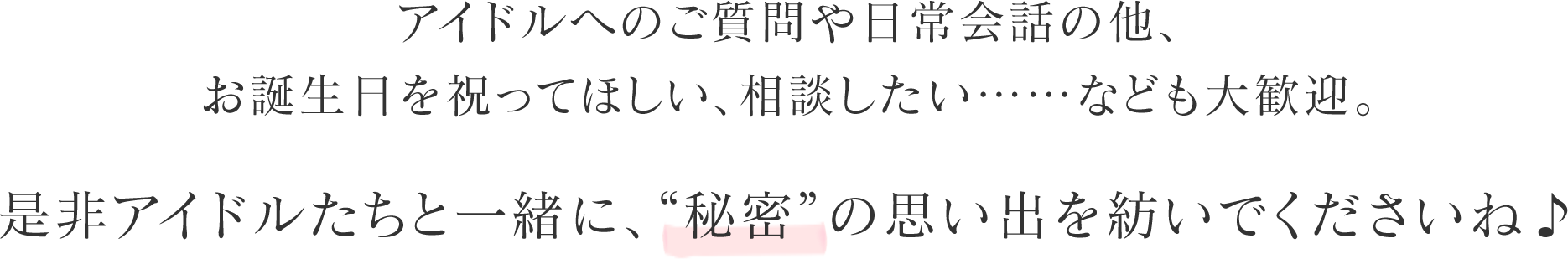 アイドルへのご質問や日常会話の他、お誕生日を祝ってほしい、相談したい……なども大歓迎。是非アイドルたちと一緒に、“秘密”の思い出を紡いでくださいね♪