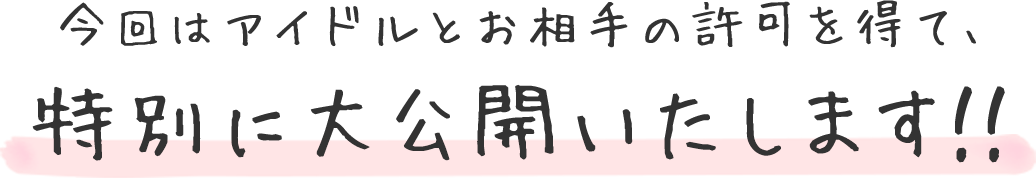 今回はアイドルとお相手の許可を得て、特別に大公開いたします！！