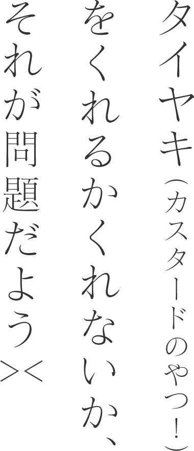 タイヤキ（カスタードのやつ！）をくれるかくれないか、それが問題だよう＞＜