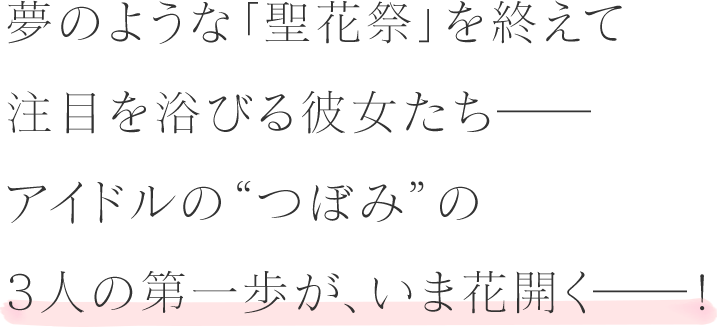 夢のような「聖花祭」を終えて注目を浴びる彼女たちーーアイドルの”つぼみ”の3人の第一歩が、今花開くーー！