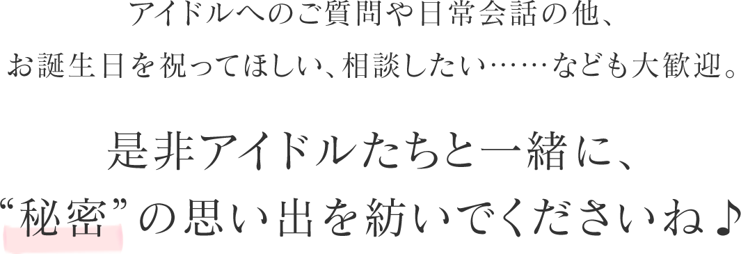 アイドルへのご質問や日常会話の他、お誕生日を祝ってほしい、相談したい……なども大歓迎。是非アイドルたちと一緒に、“秘密”の思い出を紡いでくださいね♪