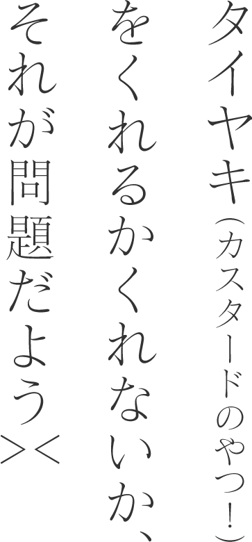 タイヤキ（カスタードのやつ！）をくれるかくれないか、それが問題だよう＞＜