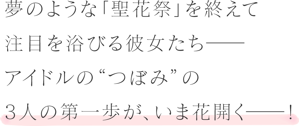 夢のような「聖花祭」を終えて注目を浴びる彼女たちーーアイドルの”つぼみ”の3人の第一歩が、今花開くーー！