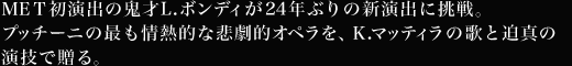 MET初演出の鬼才L.ボンディが24年ぶりの新演出に挑戦。プッチーニの最も情熱的な悲劇的オペラを、K.マッティラの歌と迫真の演技で贈る。