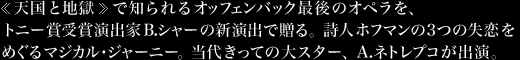 《天国と地獄》で知られるオッフェンバック最後のオペラを、トニー賞受賞演出家B.シャーの新演出で贈る。詩人ホフマンの3つの失恋をめぐるマジカル・ジャーニー。当代きっての大スター、A.ネトレプコが出演。