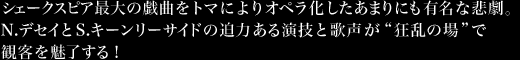 シェークスピア最大の戯曲をトマによりオペラ化したあまりにも有名な悲劇。N.デセイとS.キーンリーサイドの迫力ある演技と歌声が“狂乱の場”で観客を魅了する！