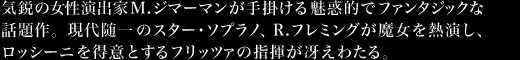 気鋭の女性演出家M.ジマーマンが手掛ける魅惑的でファンタジックな話題作。現代随一のスター・ソプラノ、R.フレミングが魔女を熱演し、ロッシーニを得意とするフリッツァの指揮が冴えわたる。