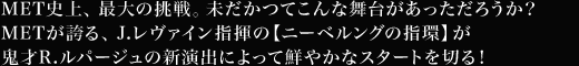 MET史上、最大の挑戦。未だかつてこんな舞台があっただろうか？METが誇る、J.レヴァイン指揮の【ニーベルングの指環】が鬼才R.ルパージュの新演出によって鮮やかなスタートを切る！