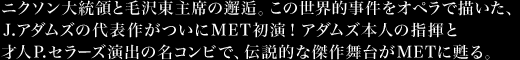 ニクソン大統領と毛沢東主席の邂逅。この世界的事件をオペラで描いた、J.アダムズの代表作がついにMET初演！アダムズ本人の指揮と才人P.セラーズ演出の名コンビで、伝説的な傑作舞台がＭＥＴに甦る。