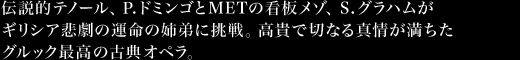 伝説的テノール、Ｐ.ドミンゴとMETの看板メゾ、S.グラハムがギリシア悲劇の運命の姉弟に挑戦。高貴で切なる真情が満ちたグルック最高の古典オペラ。