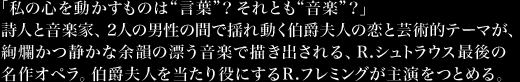 「私の心を動かすものは“言葉”？それとも“音楽”？」詩人と音楽家、2人の男性の間で揺れ動く伯爵夫人の恋と芸術的テーマが、絢爛かつ静かな余韻の漂う音楽で描き出される、R.シュトラウス最後の名作オペラ。伯爵夫人を当たり役にするR.フレミングが主演をつとめる。