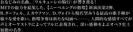 おなじみの名曲、〈ワルキューレの騎行〉が響き渡る！METの総力を結集した、【ニーベルングの指環】新演出第2弾。B.ターフェル、Ｊ.カウフマン、Ｄ.ヴォイトら現代望みうる最高の歌手陣が様々な愛を歌い、指環争奪は新たな局面へ―――。人間的な感情すべてが声とオーケストラによってフルに表現され、深い感動をよぶオペラ史上屈指の名作。