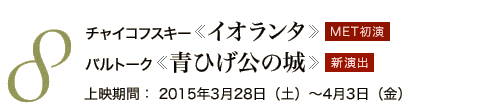 8 チャイコフスキー《イオランタ》 MET初演　バルトーク《青ひげ公の城 》 新演出　上映期間：2015年3月28日（土）～4月3日（金）