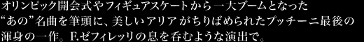 オリンピック開会式やフィギュアスケートから一大ブームとなった“あの”名曲を筆頭に、美しいアリアがちりばめられたプッチーニ最後の渾身の一作。F.ゼフィレッリの息を呑むような演出で。