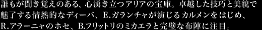 誰もが聞き覚えのある、心湧き立つアリアの宝庫。卓越した技巧と美貌で魅了する情熱的なディーバ、E.ガランチャが演じるカルメンをはじめ、R.アラーニャのホセ、B.フリットリのミカエラと完璧な布陣に注目。