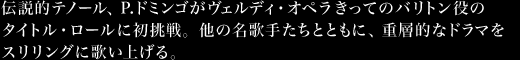 伝説的テノール、P.ドミンゴがヴェルディ・オペラきってのバリトン役のタイトル・ロールに初挑戦。他の名歌手たちとともに、重層的なドラマをスリリングに歌い上げる。