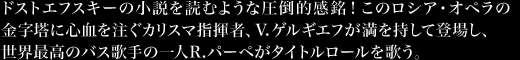 ドストエフスキーの小説を読むような圧倒的感銘！このロシア・オペラの金字塔に心血を注ぐカリスマ指揮者、V.ゲルギエフが満を持して登場し、世界最高のバス歌手の一人R.パーペがタイトルロールを歌う。