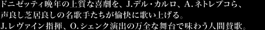 ドニゼッティ晩年の上質な喜劇を、J.デル・カルロ、A.ネトレプコら、声良し芝居良しの名歌手たちが愉快に歌い上げる。J.レヴァイン指揮、O.シェンク演出の万全な舞台で味わう人間賛歌。