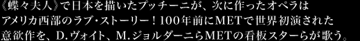 《蝶々夫人》で日本を描いたプッチーニが、次に作ったオペラはアメリカ西部のラブ・ストーリー！100年前にMETで世界初演された意欲作を、D.ヴォイト、M.ジョルダーニらＭＥＴの看板スターらが歌う。