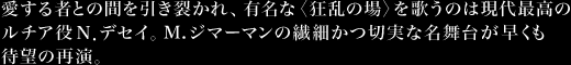 愛する者との間を引き裂かれ、有名な〈狂乱の場〉を歌うのは現代最高のルチア役Ｎ．デセイ。M.ジマーマンの繊細かつ切実な名舞台が早くも待望の再演。